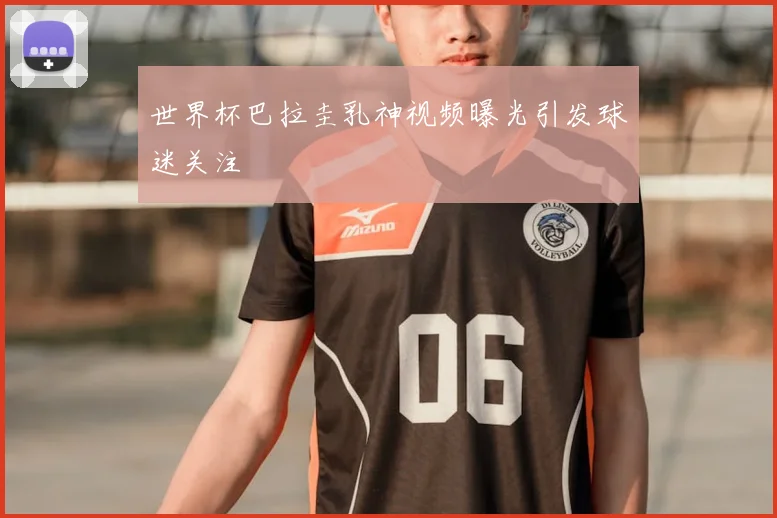 世界杯巴拉圭乳神视频曝光引发球迷关注