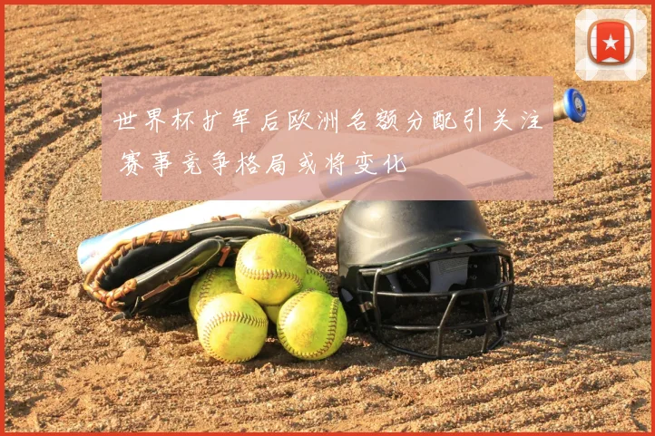 世界杯扩军后欧洲名额分配引关注 赛事竞争格局或将变化
