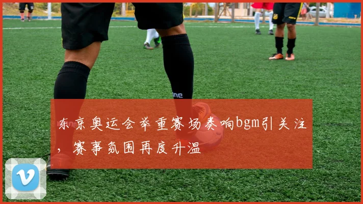 东京奥运会举重赛场奏响bgm引关注,赛事氛围再度升温