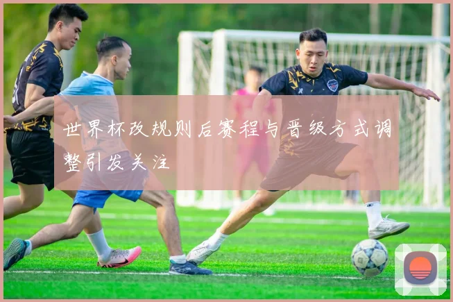 世界杯改规则后赛程与晋级方式调整引发关注