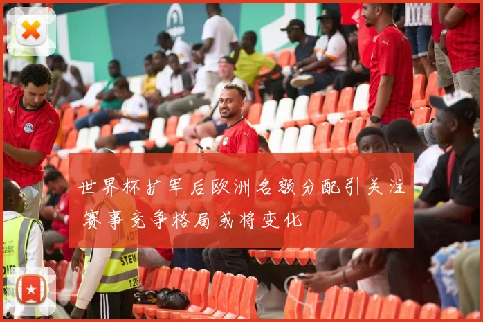 世界杯扩军后欧洲名额分配引关注 赛事竞争格局或将变化