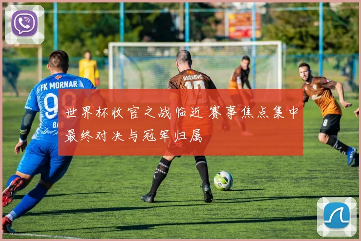世界杯收官之战临近 赛事焦点集中最终对决与冠军归属