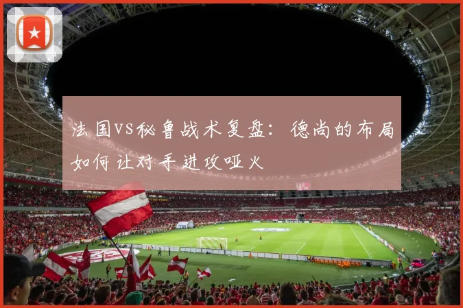 法国vs秘鲁战术复盘：德尚的布局如何让对手进攻哑火