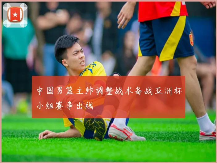 中国男篮主帅调整战术备战亚洲杯小组赛争出线