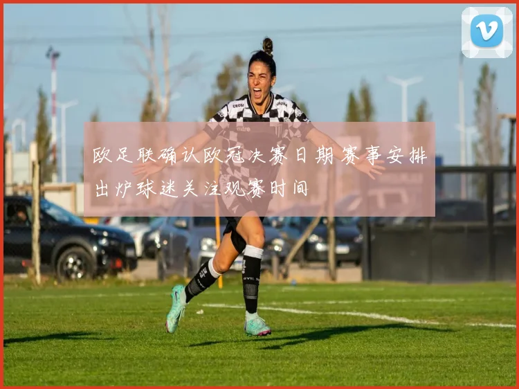 欧足联确认欧冠决赛日期 赛事安排出炉球迷关注观赛时间