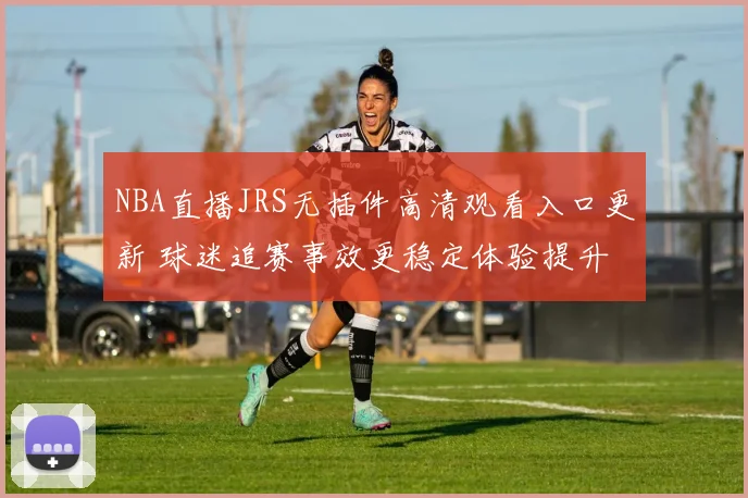 NBA直播JRS无插件高清观看入口更新 球迷追赛事效更稳定体验提升