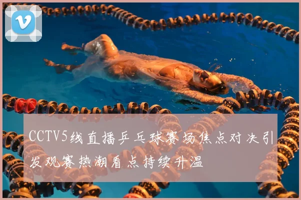 CCTV5线直播乒乓球赛场焦点对决引发观赛热潮看点持续升温