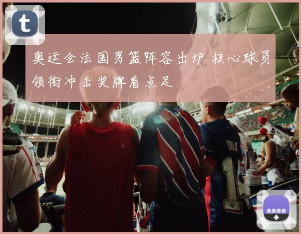 奥运会法国男篮阵容出炉 核心球员领衔冲击奖牌看点足