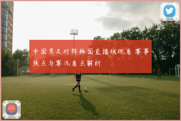 中国男足对阵韩国直播线观看 赛事焦点与赛况看点解析