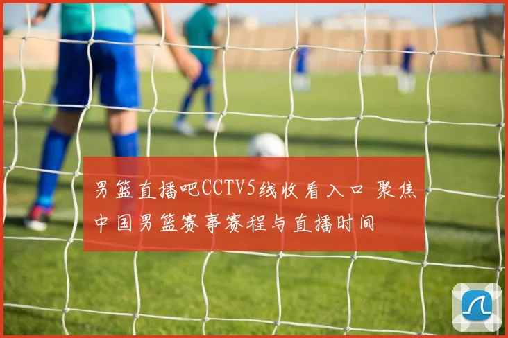 男篮直播吧CCTV5线收看入口 聚焦中国男篮赛事赛程与直播时间