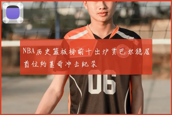 NBA历史篮板榜前十出炉贾巴尔稳居首位约基奇冲击纪录