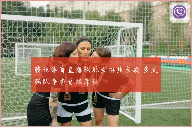 腾讯体育直播欧冠女排焦点战 多支强队争夺晋级席位