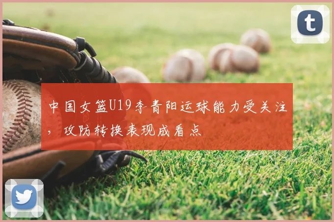 中国女篮U19李青阳运球能力受关注，攻防转换表现成看点