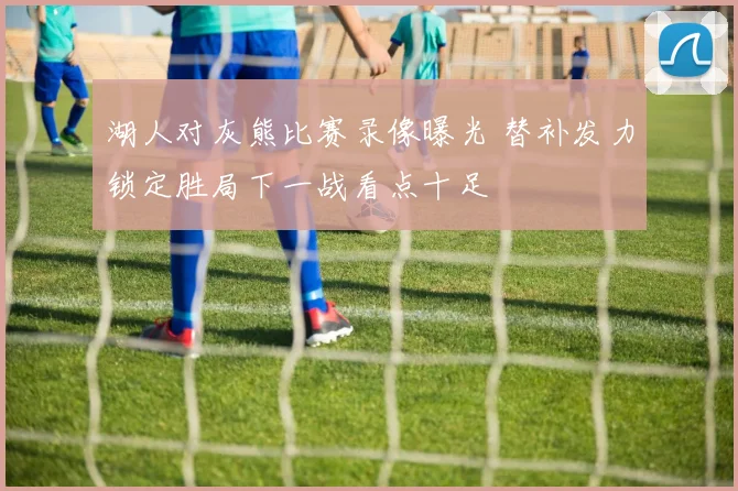 湖人对灰熊比赛录像曝光 替补发力锁定胜局下一战看点十足