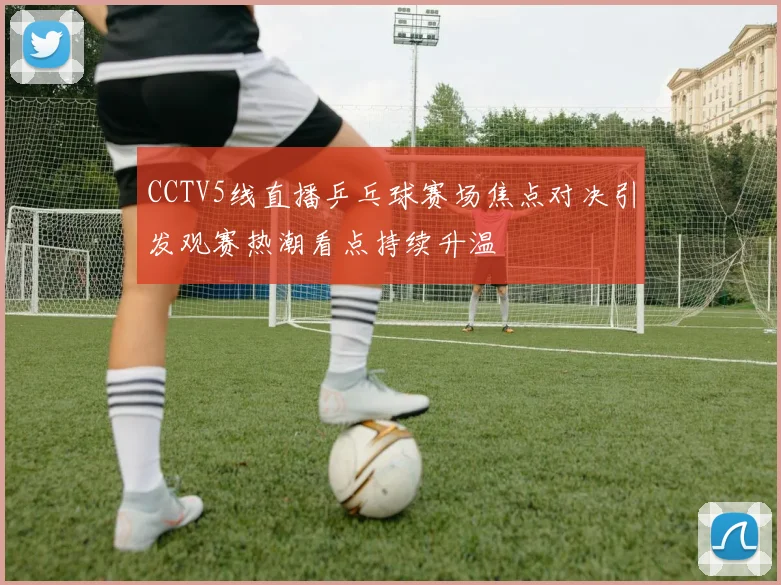 CCTV5线直播乒乓球赛场焦点对决引发观赛热潮看点持续升温