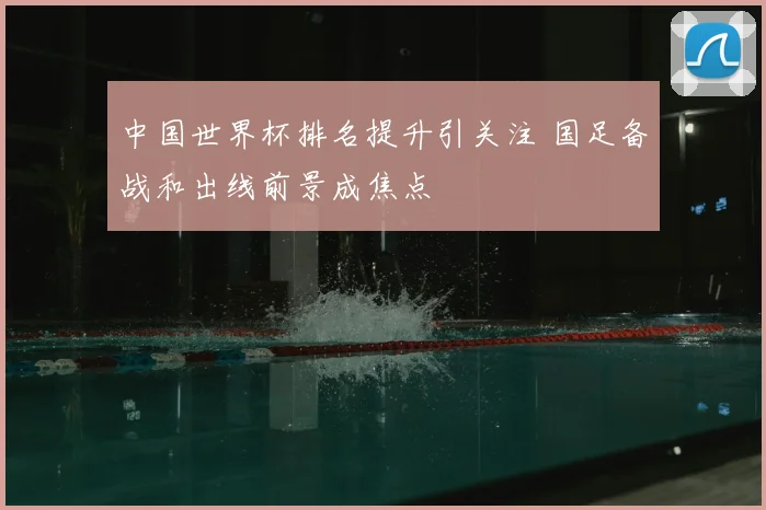 中国世界杯排名提升引关注 国足备战和出线前景成焦点
