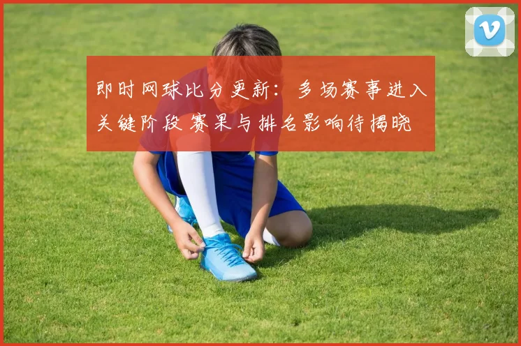 即时网球比分更新:多场赛事进入关键阶段 赛果与排名影响待揭晓