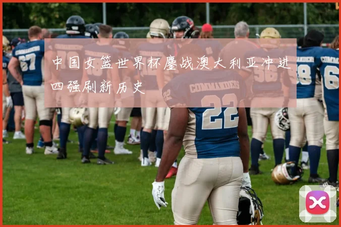 中国女篮世界杯鏖战澳大利亚冲进四强刷新历史