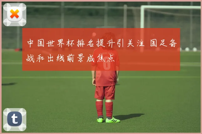 中国世界杯排名提升引关注 国足备战和出线前景成焦点