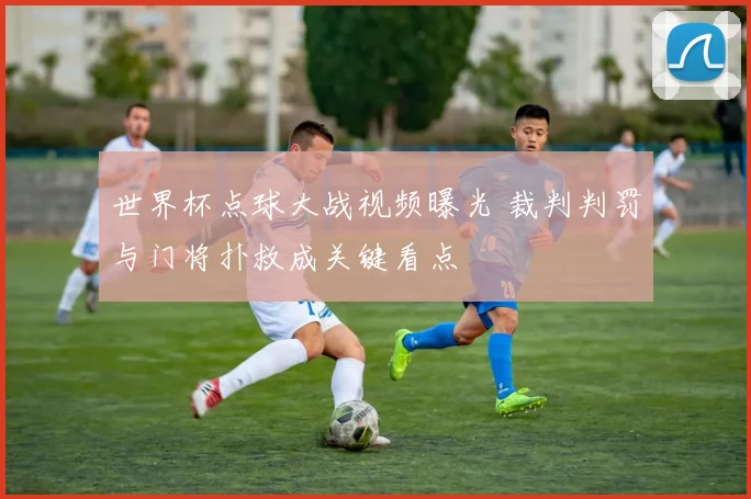 世界杯点球大战视频曝光 裁判判罚与门将扑救成关键看点