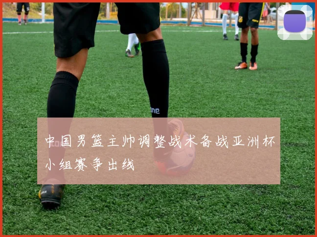 中国男篮主帅调整战术备战亚洲杯小组赛争出线