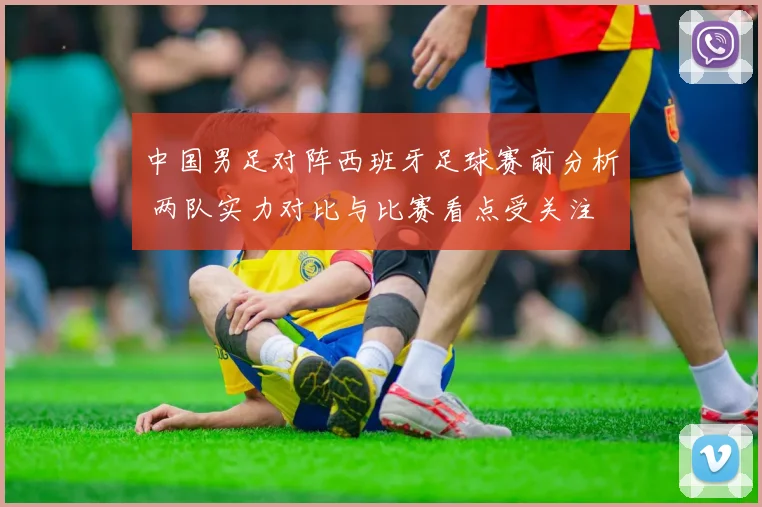 中国男足对阵西班牙足球赛前分析 两队实力对比与比赛看点受关注