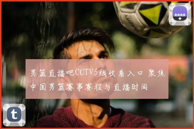 男篮直播吧CCTV5线收看入口 聚焦中国男篮赛事赛程与直播时间