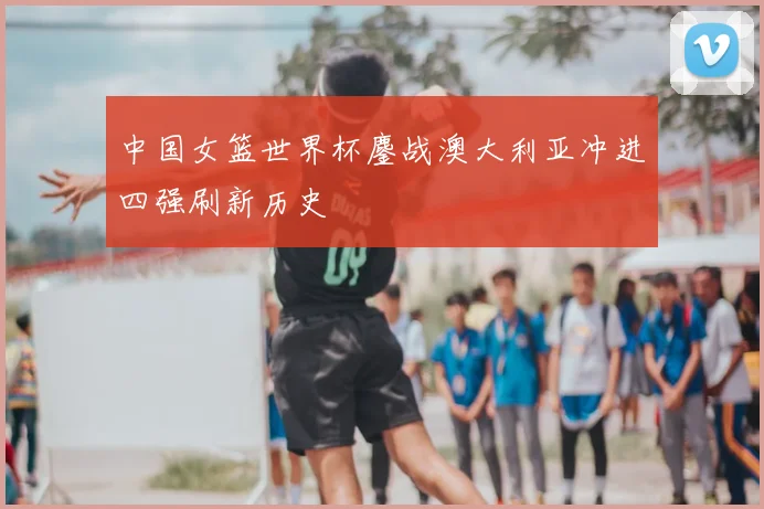 中国女篮世界杯鏖战澳大利亚冲进四强刷新历史