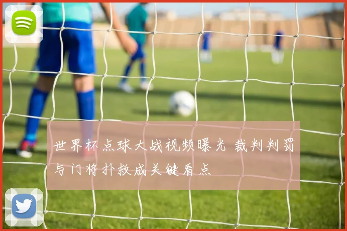 世界杯点球大战视频曝光 裁判判罚与门将扑救成关键看点