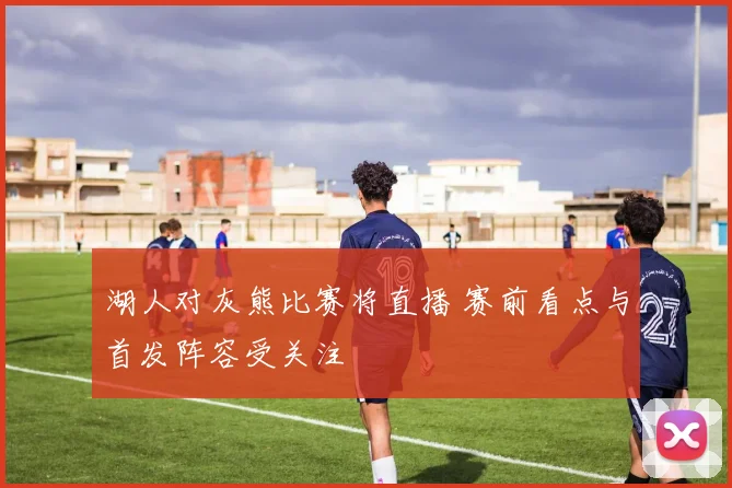 湖人对灰熊比赛将直播 赛前看点与首发阵容受关注