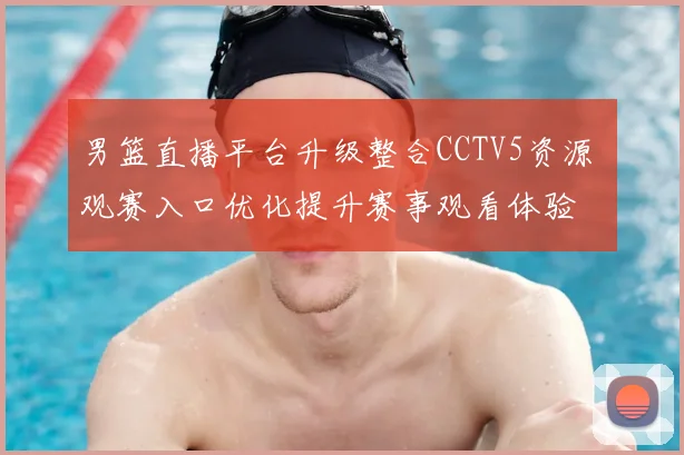 男篮直播平台升级整合CCTV5资源 观赛入口优化提升赛事观看体验