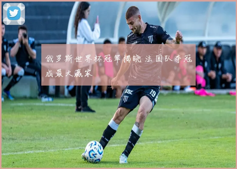 俄罗斯世界杯冠军揭晓 法国队夺冠成最大赢家