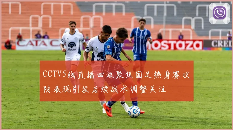 CCTV5线直播回放聚焦国足热身赛攻防表现引发后续战术调整关注
