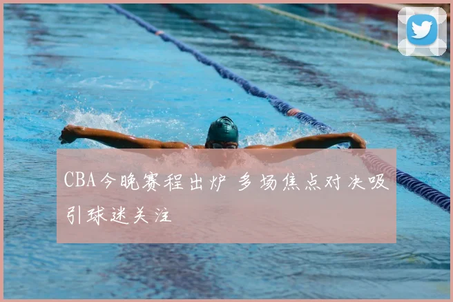 CBA今晚赛程出炉 多场焦点对决吸引球迷关注