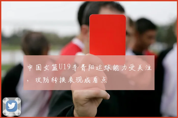 中国女篮U19李青阳运球能力受关注,攻防转换表现成看点